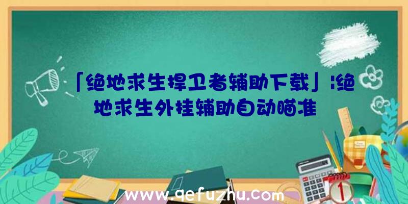 「绝地求生捍卫者辅助下载」|绝地求生外挂辅助自动瞄准